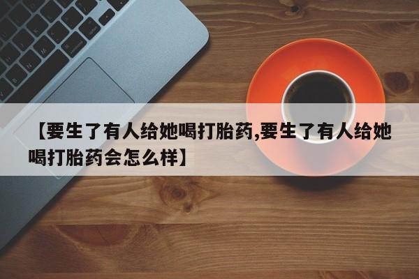 打胎药在线购买微信【要生了有人给她喝打胎药,要生了有人给她喝打胎药会怎么样】