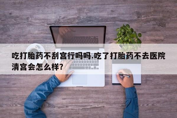 打胎药在线购买微信吃打胎药不刮宫行吗吗.吃了打胎药不去医院清宫会怎么样？