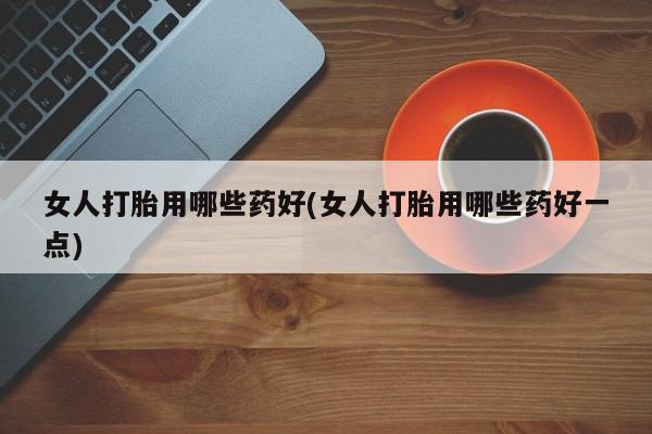 打胎药在线购买微信女人打胎用哪些药好(女人打胎用哪些药好一点)