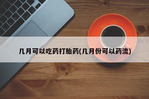 打胎药在线购买微信几月可以吃药打胎药(几月份可以药流)