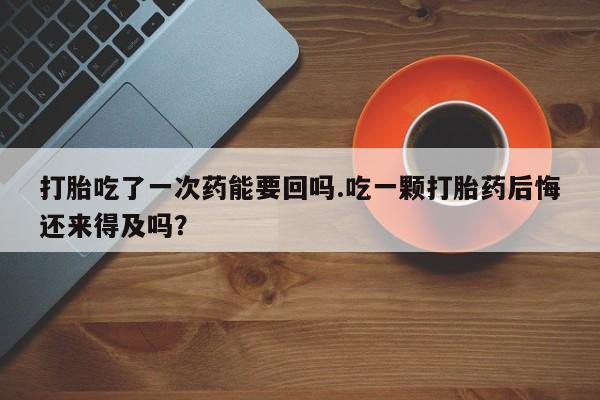 打胎药在线购买微信打胎吃了一次药能要回吗.吃一颗打胎药后悔还来得及吗？