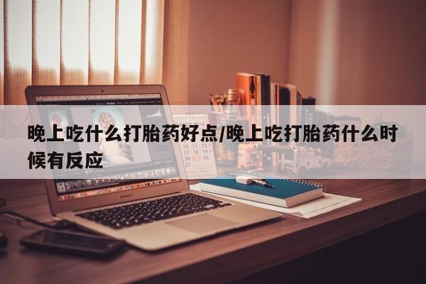 打胎药在线购买微信晚上吃什么打胎药好点/晚上吃打胎药什么时候有反应