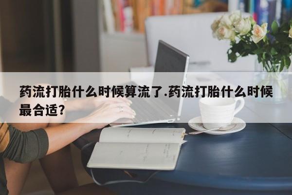 打胎药在线购买微信药流打胎什么时候算流了.药流打胎什么时候最合适？