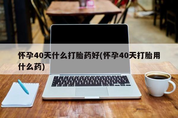 打胎药在线购买微信怀孕40天什么打胎药好(怀孕40天打胎用什么药)