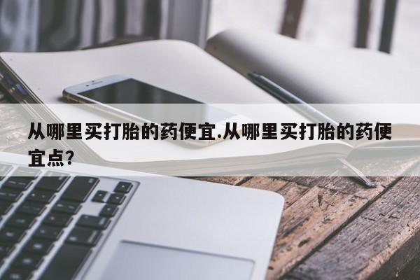 打胎药在线购买微信从哪里买打胎的药便宜.从哪里买打胎的药便宜点？