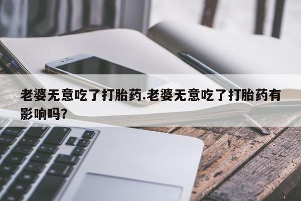 打胎药在线购买微信老婆无意吃了打胎药.老婆无意吃了打胎药有影响吗？