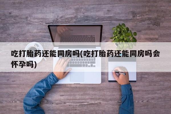 打胎药在线购买微信吃打胎药还能同房吗(吃打胎药还能同房吗会怀孕吗)