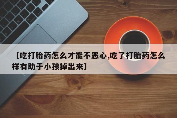 打胎药在线购买微信【吃打胎药怎么才能不恶心,吃了打胎药怎么样有助于小孩掉出来】
