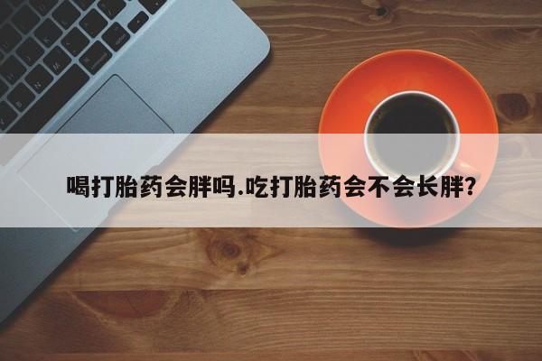 打胎药在线购买微信喝打胎药会胖吗.吃打胎药会不会长胖？