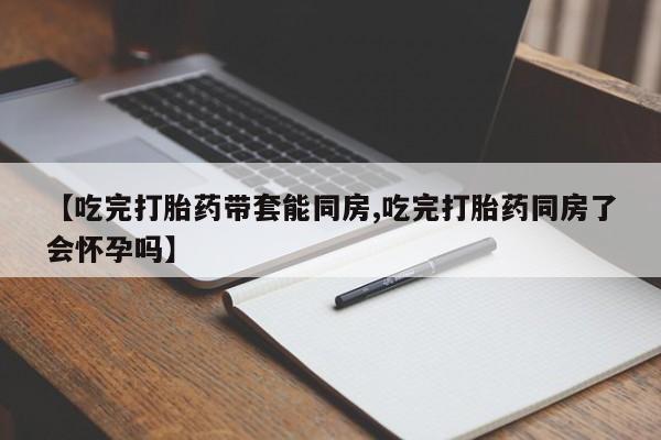 打胎药在线购买微信【吃完打胎药带套能同房,吃完打胎药同房了会怀孕吗】