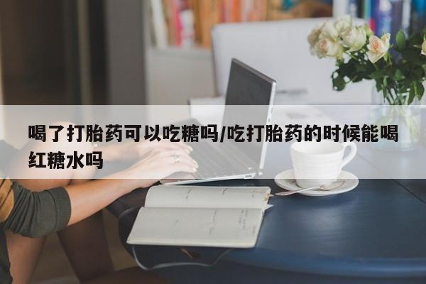 打胎药在线购买微信喝了打胎药可以吃糖吗/吃打胎药的时候能喝红糖水吗