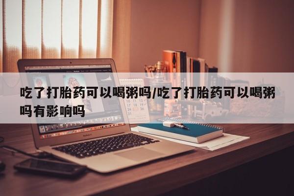 打胎药在线购买微信吃了打胎药可以喝粥吗/吃了打胎药可以喝粥吗有影响吗