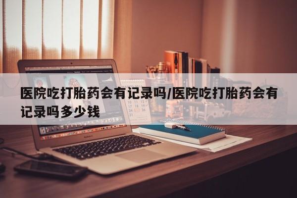 打胎药在线购买微信医院吃打胎药会有记录吗/医院吃打胎药会有记录吗多少钱