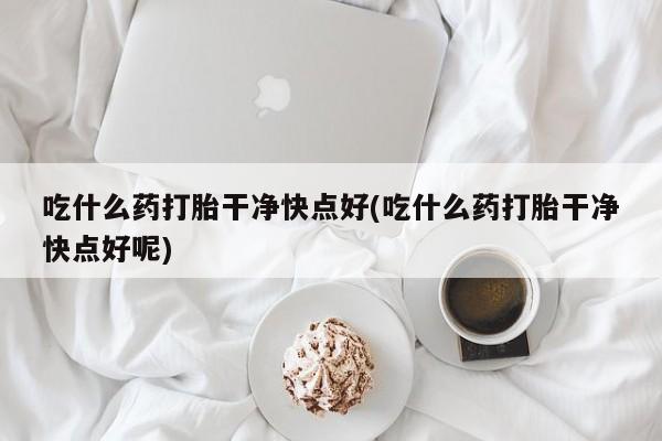打胎药在线购买微信吃什么药打胎干净快点好(吃什么药打胎干净快点好呢)