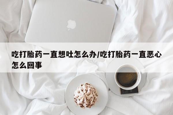 打胎药在线购买微信吃打胎药一直想吐怎么办/吃打胎药一直恶心怎么回事