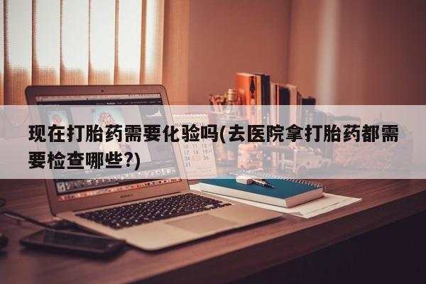 打胎药在线购买微信现在打胎药需要化验吗(去医院拿打胎药都需要检查哪些?)
