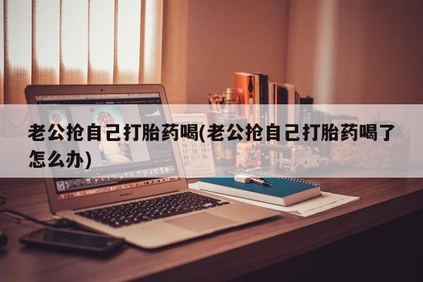 打胎药在线购买微信老公抢自己打胎药喝(老公抢自己打胎药喝了怎么办)