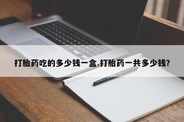 打胎药在线购买微信打胎药吃的多少钱一盒.打胎药一共多少钱？