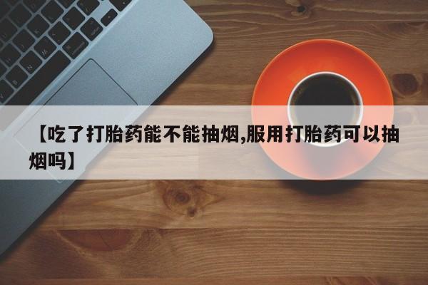 打胎药在线购买微信【吃了打胎药能不能抽烟,服用打胎药可以抽烟吗】