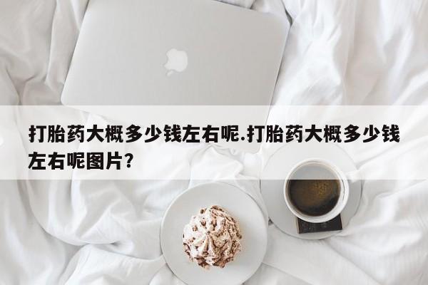 打胎药在线购买微信打胎药大概多少钱左右呢.打胎药大概多少钱左右呢图片？