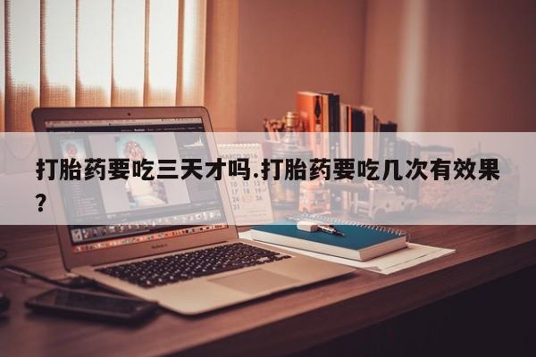 打胎药在线购买微信打胎药要吃三天才吗.打胎药要吃几次有效果？