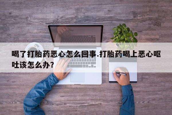 打胎药在线购买微信喝了打胎药恶心怎么回事.打胎药喝上恶心呕吐该怎么办？