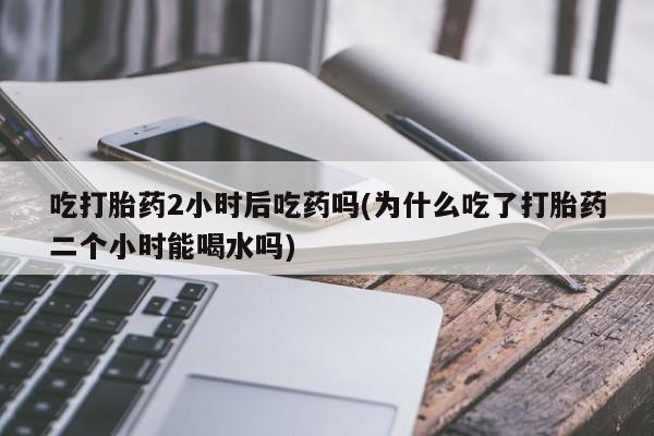 打胎药在线购买微信吃打胎药2小时后吃药吗(为什么吃了打胎药二个小时能喝水吗)
