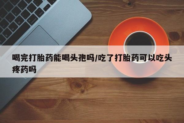 打胎药在线购买微信喝完打胎药能喝头孢吗/吃了打胎药可以吃头疼药吗