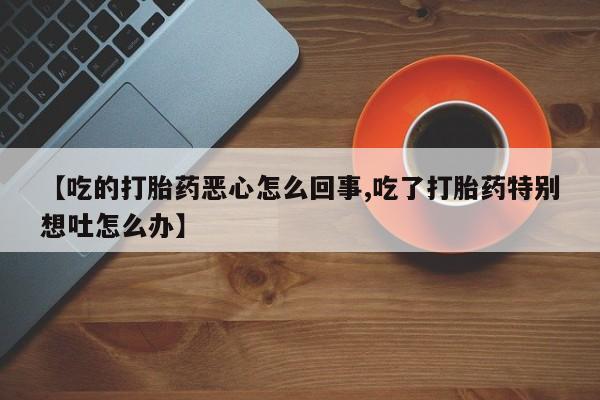 打胎药在线购买微信【吃的打胎药恶心怎么回事,吃了打胎药特别想吐怎么办】