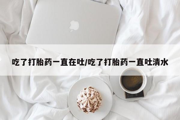 打胎药在线购买微信吃了打胎药一直在吐/吃了打胎药一直吐清水