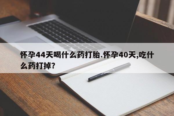 打胎药在线购买微信怀孕44天喝什么药打胎.怀孕40天,吃什么药打掉？