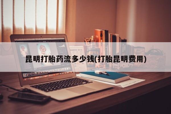 打胎药在线购买微信昆明打胎药流多少钱(打胎昆明费用)