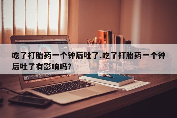 打胎药在线购买微信吃了打胎药一个钟后吐了.吃了打胎药一个钟后吐了有影响吗？