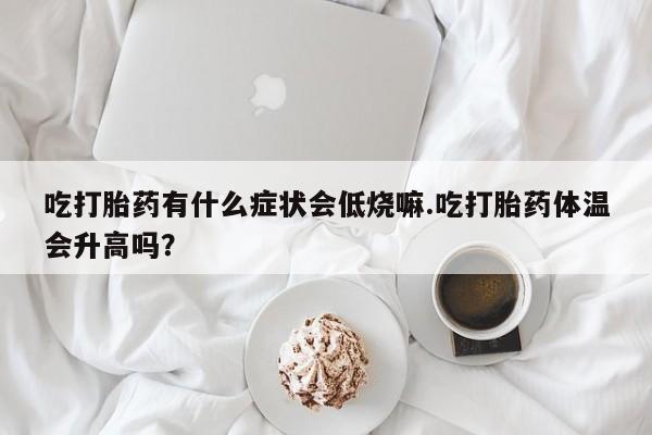 打胎药在线购买微信吃打胎药有什么症状会低烧嘛.吃打胎药体温会升高吗？