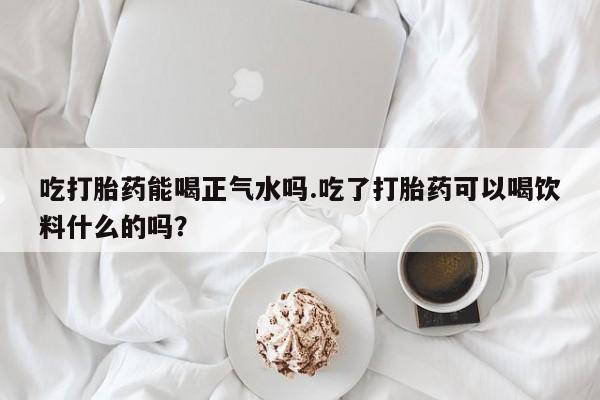 打胎药在线购买微信吃打胎药能喝正气水吗.吃了打胎药可以喝饮料什么的吗？