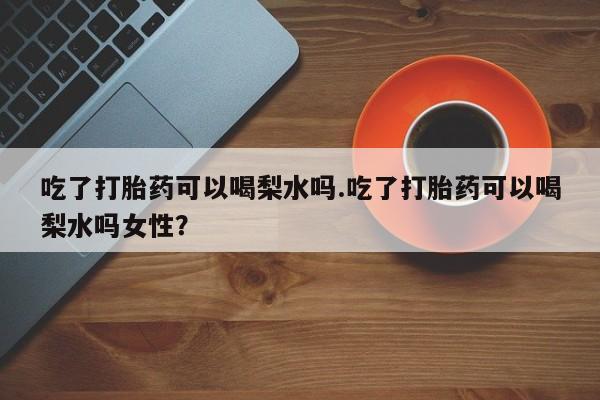 打胎药在线购买微信吃了打胎药可以喝梨水吗.吃了打胎药可以喝梨水吗女性？