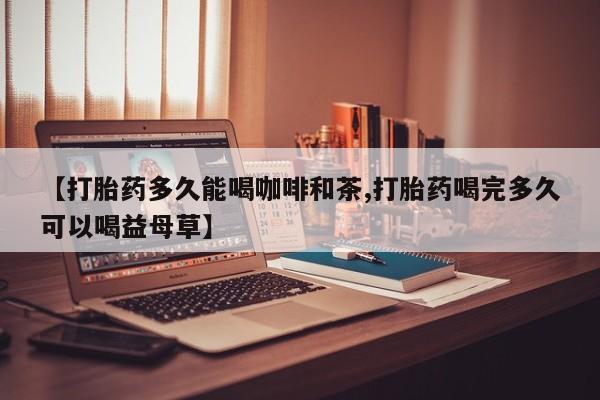 打胎药在线购买微信【打胎药多久能喝咖啡和茶,打胎药喝完多久可以喝益母草】