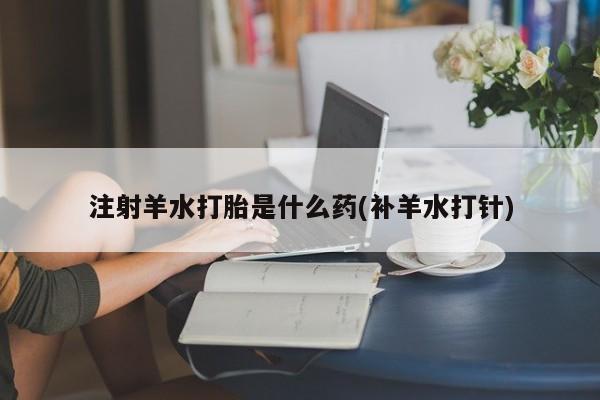 打胎药在线购买微信注射羊水打胎是什么药(补羊水打针)