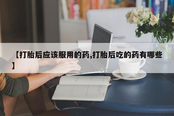 打胎药在线购买微信【打胎后应该服用的药,打胎后吃的药有哪些】