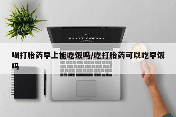 打胎药在线购买微信喝打胎药早上能吃饭吗/吃打胎药可以吃早饭吗