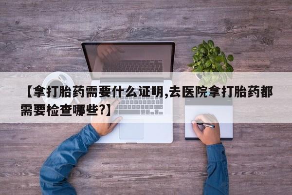 打胎药在线购买微信【拿打胎药需要什么证明,去医院拿打胎药都需要检查哪些?】