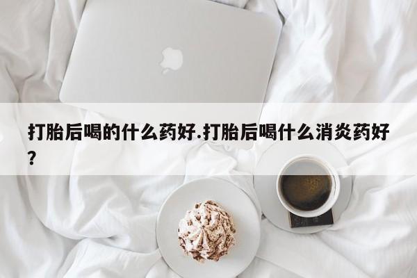 打胎药在线购买微信打胎后喝的什么药好.打胎后喝什么消炎药好？