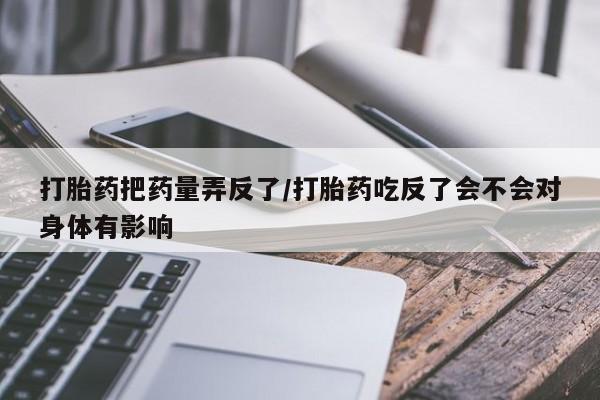 打胎药在线购买微信打胎药把药量弄反了/打胎药吃反了会不会对身体有影响