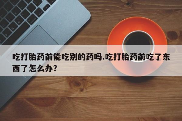 打胎药在线购买微信吃打胎药前能吃别的药吗.吃打胎药前吃了东西了怎么办？