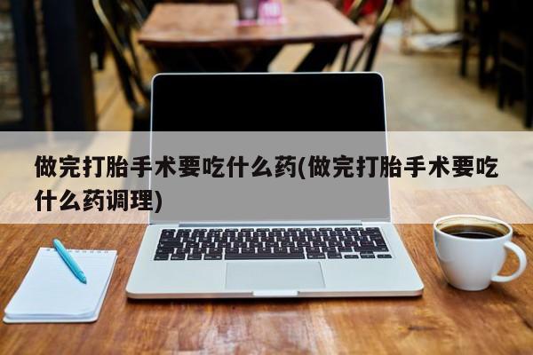 打胎药在线购买微信做完打胎手术要吃什么药(做完打胎手术要吃什么药调理)