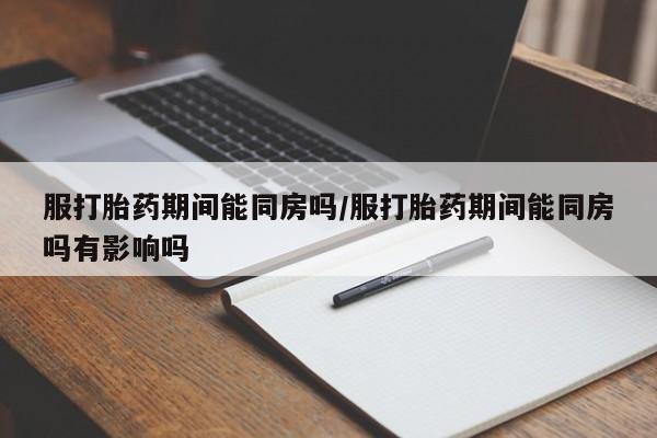 打胎药在线购买微信服打胎药期间能同房吗/服打胎药期间能同房吗有影响吗