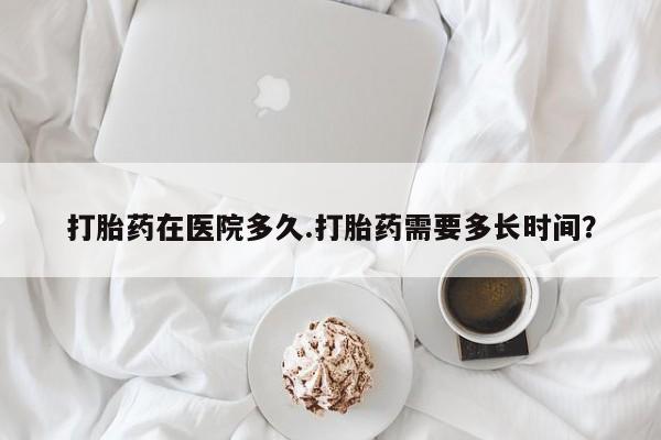 打胎药在线购买微信打胎药在医院多久.打胎药需要多长时间？