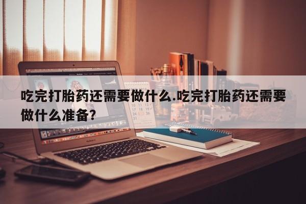 打胎药在线购买微信吃完打胎药还需要做什么.吃完打胎药还需要做什么准备？