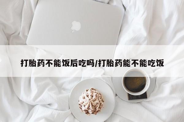 打胎药在线购买微信打胎药不能饭后吃吗/打胎药能不能吃饭