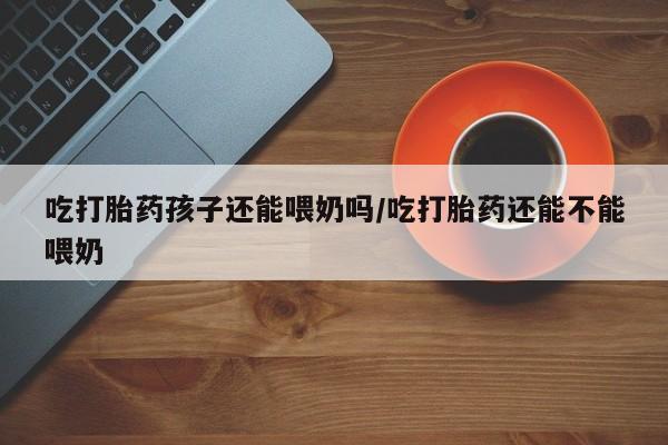 打胎药在线购买微信吃打胎药孩子还能喂奶吗/吃打胎药还能不能喂奶